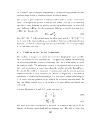 the structural layer is designed independent of the thermal requirements and the
insulating layer is used to provide additional R-value as needed.
The analysis of panel deﬂection in Reference [29] includes a thermal contribution
due to the temperature gradient across the face sheets. The use of an insulating
layer aﬀects panel deﬂection by reducing the thermal gradient across the structural
layer. Referring to Figure 8.3, the temperature diﬀerence across the structural layer
is ∆Ti = Ti − Tm, given by
∆Ti = ∆T
Ri
R
, (8.5)
where ∆T = Ti −Te is the gradient across the whole panel, and Ri = (R−1
w +R−1
c )−1
is
the R-value of the structural layer. As the thickness he increases, thermal deﬂection
decreases. The use of an insulating layer does not aﬀect the local buckling strength
of the face sheets and webs.
8.2.2 Validation of the Thermal Performance
The equations in the previous section were derived by lumping the panel assembly
into a one-dimensional heat transfer model. This approach is eﬀective for determining
the R-value of panels with no external insulating layer, but it is not entirely accurate
for two-layer panels. The webs create thermal bridges through the structural layer
that result in variations in temperature along the interface with the thermal layer.
As a result, the problem is inherently two-dimensional, and the present approach
underestimates the R-value somewhat [74]. Given the importance of the thermal
requirement in determining feasible designs, it is desirable to understand the impact
of the temperature variations on the accuracy of the isothermal planes approach. To
that end, a ﬁnite element study of the thermal performance of two-layer panels was
performed.
Note that Equations (8.4) and (8.5) can be rearranged as
R
Ri
= 1 +
Re
Ri
, (8.6)
∆Ti
∆T
=
Ri
R
. (8.7)
The panel performance is expressed in terms of the structural layer properties to
allow for the limiting case of panels with no insulating layer. The work in this section
132
 