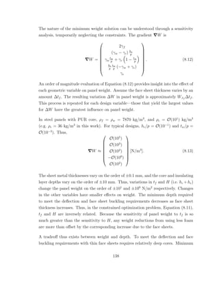 The nature of the minimum weight solution can be understood through a sensitivity
analysis, temporarily neglecting the constraints. The gradient W is
W =









2γf
(γw − γc) hc
p
γw
tw
p
+ γc 1 − tw
p
hc
p
tw
p
(−γw + γc)
γe









. (8.12)
An order of magnitude evaluation of Equation (8.12) provides insight into the eﬀect of
each geometric variable on panel weight. Assume the face sheet thickness varies by an
amount ∆tf . The resulting variation ∆W in panel weight is approximately W,tf
∆tf .
This process is repeated for each design variable—those that yield the largest values
for ∆W have the greatest inﬂuence on panel weight.
In steel panels with PUR core, ρf = ρw = 7870 kg/m3
, and ρc = O(101
) kg/m3
(e.g. ρc = 36 kg/m3
in this work). For typical designs, hc/p = O(10−1
) and tw/p =
O(10−3
). Thus,
W ≈








O(105
)
O(103
)
O(102
)
−O(100
)
O(102
)








[N/m3
]. (8.13)
The sheet metal thicknesses vary on the order of ±0.1 mm, and the core and insulating
layer depths vary on the order of ±10 mm. Thus, variations in tf and H (i.e. hc +he)
change the panel weight on the order of ±101
and ±100
N/m2
respectively. Changes
in the other variables have smaller eﬀects on weight. The minimum depth required
to meet the deﬂection and face sheet buckling requirements decreases as face sheet
thickness increases. Thus, in the constrained optimization problem, Equation (8.11),
tf and H are inversely related. Because the sensitivity of panel weight to tf is so
much greater than the sensitivity to H, any weight reductions from using less foam
are more than oﬀset by the corresponding increase due to the face sheets.
A tradeoﬀ thus exists between weight and depth. To meet the deﬂection and face
buckling requirements with thin face sheets requires relatively deep cores. Minimum
138
 