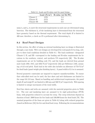 Table 8.1. Loads and R-values used for panel design
Load (N/m2
) R-value (m2
-K/W)
Climate I 1576 5.3
Climate II 2173 6.8
Climate III 3322 6.8
mum tf and tw to meet the structural requirements in each case are determined using
bisection. The thickness he of the insulating layer is determined from the structural
layer geometry based on the thermal requirement. The total depth H is limited to
400 mm; therefore, a check on H is performed after determining he.
8.4 Roof Panel Designs
In this section, the eﬀect of using an external insulating layer on design is illustrated
through a case study. Web core designs are developed for roof panels 6.8 m long, sub-
ject to three load conditions detailed in Table 8.1. The load conditions—designated
Climate I, II, and III—correspond to the loading and R-value requirements for lo-
cations in the southern, central, and northern US respectively [26]. The R-value
requirements are set by building code [71], and the loads are derived from ground
snow loads (958, 1915, and 3352 N/m2
respectively [43]) per Reference [140], assum-
ing a 6:12 roof pitch. Each load in the table also includes an allowance of 718 N/m2
for dead loads (panel weight plus ﬁnishing layers). A panel width of 2.4 m is assumed.
Several geometric constraints are imposed to improve manufacturability. To ensure
that cold-rolled steel can be used, the face sheet and web thicknesses are limited to
the range 0.6–2.0 mm. Based on handling and architectural requirements, the panel
depth H and weigh W are limited to 400 mm and 500 N/m2
respectively. Web spacing
is limited to integer increments of the total width.
Steel face sheets and webs are assumed, with the material properties given in Table
6.1. The core and insulating layer are assumed to be rigid polyurethane (PUR)
foam, with properties reduced to account for creep. The creep reductions depend on
duration of load: 2000 hours for live loads and 100,000 hours for dead loads [70]. The
nominal properties of the foam are given in Table 6.2 along with reduced properties
(based on Reference [34]) for live and dead load creep. Following the recommendations
141
 