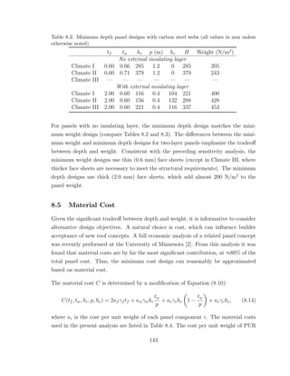 Table 8.3. Minimum depth panel designs with carbon steel webs (all values in mm unless
otherwise noted)
tf tw hc p (m) he H Weight (N/m2
)
No external insulating layer
Climate I 0.60 0.66 285 1.2 0 285 205
Climate II 0.60 0.71 379 1.2 0 379 243
Climate III — — — — — — —
With external insulating layer
Climate I 2.00 0.60 116 0.4 104 221 400
Climate II 2.00 0.60 156 0.4 132 288 428
Climate III 2.00 0.60 221 0.4 116 337 453
For panels with no insulating layer, the minimum depth design matches the mini-
mum weight design (compare Tables 8.2 and 8.3). The diﬀerences between the mini-
mum weight and minimum depth designs for two-layer panels emphasize the tradeoﬀ
between depth and weight. Consistent with the preceding sensitivity analysis, the
minimum weight designs use thin (0.6 mm) face sheets (except in Climate III, where
thicker face sheets are necessary to meet the structural requirements). The minimum
depth designs use thick (2.0 mm) face sheets, which add almost 200 N/m2
to the
panel weight.
8.5 Material Cost
Given the signiﬁcant tradeoﬀ between depth and weight, it is informative to consider
alternative design objectives. A natural choice is cost, which can inﬂuence builder
acceptance of new roof concepts. A full economic analysis of a related panel concept
was recently performed at the University of Minnesota [2]. From this analysis it was
found that material costs are by far the most signiﬁcant contribution, at ≈80% of the
total panel cost. Thus, the minimum cost design can reasonably be approximated
based on material cost.
The material cost C is determined by a modiﬁcation of Equation (8.10):
C(tf , tw, hc, p, he) = 2κf γf tf + κwγwhc
tw
p
+ κcγchc 1 −
tw
p
+ κeγehe, (8.14)
where κi is the cost per unit weight of each panel component i. The material costs
used in the present analysis are listed in Table 8.4. The cost per unit weight of PUR
143
 