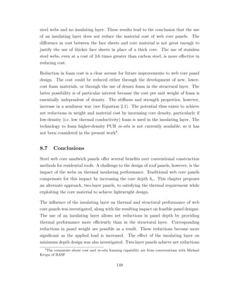 steel webs and no insulating layer. These results lead to the conclusion that the use
of an insulating layer does not reduce the material cost of web core panels. The
diﬀerence in cost between the face sheets and core material is not great enough to
justify the use of thicker face sheets in place of a thick core. The use of stainless
steel webs, even at a cost of 3.6 times greater than carbon steel, is more eﬀective in
reducing cost.
Reduction in foam cost is a clear avenue for future improvements to web core panel
design. The cost could be reduced either through the development of new, lower-
cost foam materials, or through the use of denser foam in the structural layer. The
latter possibility is of particular interest because the cost per unit weight of foam is
essentially independent of density. The stiﬀness and strength properties, however,
increase in a nonlinear way (see Equation 2.1). The potential thus exists to achieve
net reductions in weight and material cost by increasing core density, particularly if
low-density (i.e. low thermal conductivity) foam is used in the insulating layer. The
technology to foam higher-density PUR in-situ is not currently available, so it has
not been considered in the present work3
.
8.7 Conclusions
Steel web core sandwich panels oﬀer several beneﬁts over conventional construction
methods for residential roofs. A challenge to the design of roof panels, however, is the
impact of the webs on thermal insulating performance. Traditional web core panels
compensate for this impact by increasing the core depth hc. This chapter proposes
an alternate approach, two-layer panels, to satisfying the thermal requirement while
exploiting the core material to achieve lightweight design.
The inﬂuence of the insulating layer on thermal and structural performance of web
core panels was investigated, along with the resulting impact on feasible panel designs.
The use of an insulating layer allows net reductions in panel depth by providing
thermal performance more eﬃciently than in the structural layer. Corresponding
reductions in panel weight are possible as a result. These reductions become more
signiﬁcant as the applied load is increased. The eﬀect of the insulating layer on
minimum depth design was also investigated. Two-layer panels achieve net reductions
3
The comments about cost and in-situ foaming capability are from conversations with Michael
Krupa of BASF
148
 