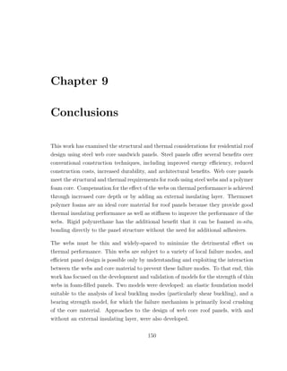 Chapter 9
Conclusions
This work has examined the structural and thermal considerations for residential roof
design using steel web core sandwich panels. Steel panels oﬀer several beneﬁts over
conventional construction techniques, including improved energy eﬃciency, reduced
construction costs, increased durability, and architectural beneﬁts. Web core panels
meet the structural and thermal requirements for roofs using steel webs and a polymer
foam core. Compensation for the eﬀect of the webs on thermal performance is achieved
through increased core depth or by adding an external insulating layer. Thermoset
polymer foams are an ideal core material for roof panels because they provide good
thermal insulating performance as well as stiﬀness to improve the performance of the
webs. Rigid polyurethane has the additional beneﬁt that it can be foamed in-situ,
bonding directly to the panel structure without the need for additional adhesives.
The webs must be thin and widely-spaced to minimize the detrimental eﬀect on
thermal performance. Thin webs are subject to a variety of local failure modes, and
eﬃcient panel design is possible only by understanding and exploiting the interaction
between the webs and core material to prevent these failure modes. To that end, this
work has focused on the development and validation of models for the strength of thin
webs in foam-ﬁlled panels. Two models were developed: an elastic foundation model
suitable to the analysis of local buckling modes (particularly shear buckling), and a
bearing strength model, for which the failure mechanism is primarily local crushing
of the core material. Approaches to the design of web core roof panels, with and
without an external insulating layer, were also developed.
150
 