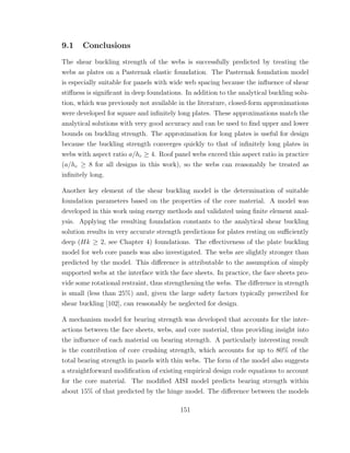 9.1 Conclusions
The shear buckling strength of the webs is successfully predicted by treating the
webs as plates on a Pasternak elastic foundation. The Pasternak foundation model
is especially suitable for panels with wide web spacing because the inﬂuence of shear
stiﬀness is signiﬁcant in deep foundations. In addition to the analytical buckling solu-
tion, which was previously not available in the literature, closed-form approximations
were developed for square and inﬁnitely long plates. These approximations match the
analytical solutions with very good accuracy and can be used to ﬁnd upper and lower
bounds on buckling strength. The approximation for long plates is useful for design
because the buckling strength converges quickly to that of inﬁnitely long plates in
webs with aspect ratio a/hc ≥ 4. Roof panel webs exceed this aspect ratio in practice
(a/hc ≥ 8 for all designs in this work), so the webs can reasonably be treated as
inﬁnitely long.
Another key element of the shear buckling model is the determination of suitable
foundation parameters based on the properties of the core material. A model was
developed in this work using energy methods and validated using ﬁnite element anal-
ysis. Applying the resulting foundation constants to the analytical shear buckling
solution results in very accurate strength predictions for plates resting on suﬃciently
deep (Hk ≥ 2, see Chapter 4) foundations. The eﬀectiveness of the plate buckling
model for web core panels was also investigated. The webs are slightly stronger than
predicted by the model. This diﬀerence is attributable to the assumption of simply
supported webs at the interface with the face sheets. In practice, the face sheets pro-
vide some rotational restraint, thus strengthening the webs. The diﬀerence in strength
is small (less than 25%) and, given the large safety factors typically prescribed for
shear buckling [102], can reasonably be neglected for design.
A mechanism model for bearing strength was developed that accounts for the inter-
actions between the face sheets, webs, and core material, thus providing insight into
the inﬂuence of each material on bearing strength. A particularly interesting result
is the contribution of core crushing strength, which accounts for up to 80% of the
total bearing strength in panels with thin webs. The form of the model also suggests
a straightforward modiﬁcation of existing empirical design code equations to account
for the core material. The modiﬁed AISI model predicts bearing strength within
about 15% of that predicted by the hinge model. The diﬀerence between the models
151
 