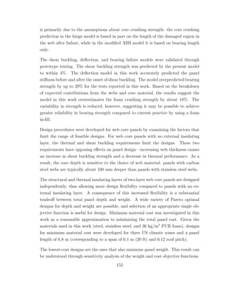 is primarily due to the assumptions about core crushing strength: the core crushing
prediction in the hinge model is based in part on the length of the damaged region in
the web after failure, while in the modiﬁed AISI model it is based on bearing length
only.
The shear buckling, deﬂection, and bearing failure models were validated through
prototype testing. The shear buckling strength was predicted by the present model
to within 4%. The deﬂection model in this work accurately predicted the panel
stiﬀness before and after the onset of shear buckling. The model overpredicted bearing
strength by up to 29% for the tests reported in this work. Based on the breakdown
of expected contributions from the webs and core material, the results suggest the
model in this work overestimates the foam crushing strength by about 18%. The
variability in strength is reduced, however, suggesting it may be possible to achieve
greater reliability in bearing strength compared to current practice by using a foam
in-ﬁll.
Design procedures were developed for web core panels by examining the factors that
limit the range of feasible designs. For web core panels with no external insulating
layer, the thermal and shear buckling requirements limit the designs. These two
requirements have opposing eﬀects on panel design—increasing web thickness causes
an increase in shear buckling strength and a decrease in thermal performance. As a
result, the core depth is sensitive to the choice of web material: panels with carbon
steel webs are typically about 100 mm deeper than panels with stainless steel webs.
The structural and thermal insulating layers of two-layer web core panels are designed
independently, thus allowing more design ﬂexibility compared to panels with no ex-
ternal insulating layer. A consequence of this increased ﬂexibility is a substantial
tradeoﬀ between total panel depth and weight. A wide variety of Pareto optimal
designs for depth and weight are possible, and selection of an appropriate single ob-
jective function is useful for design. Minimum material cost was investigated in this
work as a reasonable approximation to minimizing the total panel cost. Given the
materials used in this work (steel, stainless steel, and 36 kg/m3
PUR foam), designs
for minimum material cost were developed for three US climate zones and a panel
length of 6.8 m (corresponding to a span of 6.1 m (20 ft) and 6:12 roof pitch).
The lowest-cost designs are the ones that also minimize panel weight. This result can
be understood through sensitivity analysis of the weight and cost objective functions.
152
 