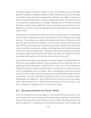 The panel weight is much more sensitive to face sheet thickness than to the other
geometric variables, so minimum weight is achieved using thin face sheets and large
core depth (to meet the thermal requirement). Minimum core depth, in contrast, is
achieved using thick face sheets, resulting in high panel weight. The material cost of
each component is proportional to its weight. Although the cost of carbon steel used
for the face sheets is about a ﬁfth that of the core material, the total material cost is
slightly more sensitive to face sheet thickness than to foam depth when carbon steel
webs are used.
The minimum cost designs with carbon steel webs are two-layer panels. As the applied
load or R-value requirement increases, the reduction in cost by using two-layer panels
increases. The minimum cost design with stainless steel webs in Climates I and II
have the same structural layer geometry as the two-layer designs with carbon steel
webs. The thermal conductivity of stainless steel is about a third that of carbon steel,
however, with the result that the stainless steel designs meet the R-value requirement
without an external insulating layer. The panels with stainless steel webs are thinner
and lighter-weight than the panels with carbon steel webs. In Climates II and III,
the designs with stainless steel webs have lower material cost as well.
The minimum cost designs were compared to truss core designs developed in Reference
[27] for the same loading conditions. Web core panels use more foam than truss core
panels and have 40–60% greater material costs as a result. The web core designs for
Climates I and II have weight and depth that are comparable to or lower than those
of the corresponding truss core designs. Thus, if considerations other than material
cost play a role in design, web core panels may become preferable for those climates.
In particular, it can be noted that the fabrication of the web core designs requires
substantially less welding (i.e. lower fabrication costs) than the truss core designs.
Thus, while material cost is a useful objective function for web core design, it may
not be suitable for comparing web core to truss core designs.
9.2 Recommendations for Future Work
The work described in this thesis suggests several avenues for future research. A key
area of improvement is the development of advanced foam technologies. In particular,
higher-density foams that can be formed in-situ are needed. The design space for roof
panels is limited by a combination of the thermal requirement, shear buckling, and
153
 