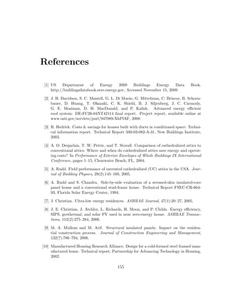 References
[1] US Department of Energy 2009 Buildings Energy Data Book.
http://buildingsdatabook.eere.energy.gov, Accessed November 15, 2009.
[2] J. H. Davidson, S. C. Mantell, G. L. Di Muoio, G. Mittelman, C. Briscoe, B. Schoen-
bauer, D. Huang, T. Okazaki, C. K. Shield, B. J. Siljenberg, J. C. Carmody,
G. E. Mosiman, D. H. MacDonald, and P. Kalish. Advanced energy eﬃcient
roof system: DE-FC26-04NT42114 ﬁnal report. Project report, available online at
www.osti.gov/servlets/purl/947089-XhPfAF, 2008.
[3] R. Hedrick. Costs & savings for houses built with ducts in conditioned space: Techni-
cal information report. Technical Report 500-03-082-A-31, New Buildings Institute,
2003.
[4] A. O. Desjarlais, T. W. Petrie, and T. Stovall. Comparison of cathedralized attics to
conventional attics: Where and when do cathedralized attics save energy and operat-
ing costs? In Performance of Exterior Envelopes of Whole Buildings IX International
Conference, pages 1–15, Clearwater Beach, FL, 2004.
[5] A. Rudd. Field performance of unvented cathedralized (UC) attics in the USA. Jour-
nal of Building Physics, 29(2):145–169, 2005.
[6] A. Rudd and S. Chandra. Side-by-side evaluation of a stressed-skin insulated-core
panel house and a conventional stud-frame house. Technical Report FSEC-CR-664-
93, Florida Solar Energy Center, 1994.
[7] J. Christian. Ultra-low energy residences. ASHRAE Journal, 47(1):20–27, 2005.
[8] J. E. Christian, J. Atchley, L. Richards, H. Moon, and P. Childs. Energy eﬃciency,
SIPS, geothermal, and solar PV used in near zero-energy house. ASHRAE Transac-
tions, 112(2):275–284, 2006.
[9] M. A. Mullens and M. Arif. Structural insulated panels: Impact on the residen-
tial construction process. Journal of Construction Engineering and Management,
132(7):786–794, 2006.
[10] Manufactured Housing Research Alliance. Design for a cold-formed steel framed man-
ufactured home. Technical report, Partnership for Advancing Technology in Housing,
2002.
155
 