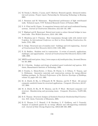[11] M. Nowak, L. Bowles, J. Lyons, and C. Barbour. Research agenda: Advanced residen-
tial roof systems. Project report, Partnership for Advancing Technology in Housing,
2005.
[12] J. Nieminen and M. Salonvaara. Hygrothermal performance of light steel-framed
walls. Technical report, VTT Technical Research Centre of Finland, 2000.
[13] S. A. Chini and K. Gupta. A comparison between steel and wood residential framing
systems. Journal of Construction Education, 2(2):133–145, 1997.
[14] T. H¨oglund and H. Burstrand. Slotted steel studs to reduce thermal bridges in insu-
lated walls. Thin-Walled Structures, 32:81–109, 1998.
[15] T. Blomberg and J. Claesson. Heat transmission through walls with slotted steel
U-girders. In International Conference on Steel in Green Building Construction, Or-
lando, USA, 1998.
[16] G. Gedge. Structural uses of stainless steel—buildings and civil engineering. Journal
of Constructional Steel Research, 64(11):1194–1198, 2008.
[17] N. R. Baddoo. Stainless steel in construction: A review of research, applications,
challenges, and opportunities. Journal of Constructional Steel Research, 64(11):1199–
1206, 2008.
[18] MEPS world steel prices. http://www.meps.co.uk/world-price.htm, Accessed Decem-
ber 20, 2009.
[19] M. J. Kucirka. Analysis and design of sandwich panel residential roof systems. M.S.
thesis, Massachusetts Institute of Technology, 1989.
[20] J. Crowley, L. Morse-Fortier, J. Dentz, M. Parent, L. J. Gibson, T. Tonyan, and
L. Glicksman. Innovative materials and construction systems for energy-eﬃcient
building envelopes. In Thermal Performance of the Exterior Envelopes of Buildings,
volume 12, pages 105–113, 1995.
[21] M. A. Dweib, B. Hu, A. O’Donnell, H. W. Shenton, and R. P. Wool. All natural
composite sandwich beams for structural applications. Composite Structures, 63:147–
157, 2004.
[22] M. A. Dweib, B. Hu, H. W. Shenton, and R. P. Wool. Bio-based composite roof
structure: Manufacturing and processing issues. Composite Structures, 74:379–388,
2006.
[23] D. E. Thomas. Structural Analysis of Sandwich Panels for Residential Roof Construc-
tion. M.S. thesis, University of Minnesota, 2005.
[24] D. E. Thomas, S. C. Mantell, J. H. Davidson, L. F. Goldberg, and J. Carmody.
Analysis of sandwich panels for an energy eﬃcient and self-supporting residential
roof. Journal of Solar Energy Engineering, 128(3):338–348, 2006.
156
 