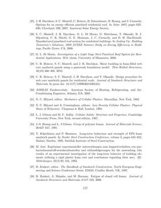 [25] J. H. Davidson, S. C. Mantell, C. Briscoe, B. Schoenbauer, D. Huang, and J. Carmody.
Options for an energy eﬃcient panelized residential roof. In Solar 2007, pages 623–
630, Cleveland, OH, 2007. American Solar Energy Society.
[26] S. C. Mantell, J. H. Davidson, G. L. Di Muoio, G. Mittelman, T. Okazaki, B. J.
Siljenberg, C. K. Shield, G. E. Mosiman, J. C. Carmody, and D. H. MacDonald.
Manufactured panelized roof system for residential buildings. In Scaling Up: Building
Tomorrow’s Solutions, 2009 ACEEE Summer Study on Energy Eﬃciency in Build-
ings, Paciﬁc Grove, CA, 2008.
[27] G. L. Di Muoio. Investigation of a Light Gage Steel Panelized Roof System for Resi-
dential Applications. M.S. thesis, University of Minnesota, 2008.
[28] C. R. Briscoe, S. C. Mantell, and J. H. Davidson. Shear buckling in foam-ﬁlled web
core sandwich panels using a pasternak foundation model. Thin-Walled Structures,
48(10):460–468, 2010.
[29] C. R. Briscoe, S. C. Mantell, J. H. Davidson, and T. Okazaki. Design procedure for
web core sandwich panels for residential roofs. Journal of Sandwich Structures and
Materials, In press doi: 10.1177/1099636210365441.
[30] ASHRAE Fundamentals. American Society of Heating, Refrigerating, and Air-
Conditioning Engineers, Atlanta, GA, 2005.
[31] N. C. Hilyard, editor. Mechanics of Cellular Plastics. Macmillan, New York, 1982.
[32] N. C. Hilyard and A. Cunningham, editors. Low Density Cellular Plastics: Physical
Basis of Behaviour. Chapman & Hall, London, 1994.
[33] L. J. Gibson and M. F. Ashby. Cellular Solids: Structure and Properties. Cambridge
University Press, New York, second edition, 1997.
[34] J.-S. Huang and L. J Gibson. Creep of polymer foams. Journal of Materials Science,
26:637–647, 1991.
[35] T. Kilpel¨ainen and P. Hassinen. Long-term behaviour and strength of EPS foam
sandwich panels. In Nordic Steel Construction Conference, volume 2, pages 645–652,
Malm¨o, Sweden, 1995. Swedish Institute of Steel Construction.
[36] M. Just. Ergebnisse experimenteller untersuchungen zum langzeitverhalten von pur-
hartschaumstoﬀ-stutzkernbauteilen und schlussfolgerungen fur die anwendung (the
results of an experimental investigation of the long-term behavior of building ele-
ments utilizing a rigid plastic foam core and conclusions regarding their use). IfL-
Mitteilungen, 22(3):95–104, 1983.
[37] D. Zenkert, editor. The Handbook of Sandwich Construction. North European Engi-
neering and Science Conference Series. EMAS, Cradley Heath, UK, 1997.
[38] D. Zenkert, A. Shipsha, and M. Burman. Fatigue of closed cell foams. Journal of
Sandwich Structures and Materials, 8:517–522, 2006.
157
 