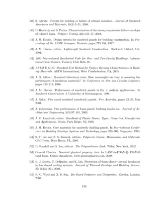 [39] S. Abrate. Criteria for yielding or failure of cellular materials. Journal of Sandwich
Structures and Materials, 10(1):5–51, 2008.
[40] D. Benderly and S. Putter. Characterization of the shear/compression failure envelope
of rohacell foam. Polymer Testing, 23(1):51–57, 2004.
[41] J. M. Davies. Design criteria for sandwich panels for building construction. In Pro-
ceedings of the ASME Aerospace Division, pages 273–284, 1997.
[42] J. M. Davies, editor. Lightweight Sandwich Construction. Blackwell, Oxford, UK,
2001.
[43] 2003 International Residential Code for One- and Two-Family Dwellings. Interna-
tional Code Council, Country Club Hills, IL.
[44] ASTM E 84-05: Standard Test Method for Surface Burning Characteristics of Build-
ing Materials. ASTM International, West Conshohocken, PA, 2005.
[45] J. G. Abbott. Standard laboratory tests: How meaningful are they in assessing ﬁre
performance of insulation materials? In Conference on Fire and Cellular Polymers,
pages 199–218, 1986.
[46] J. M. Davies. Performance of sandwich panels in ﬁre 1. onshore applications. In
Sandwich Construction 3, University of Southampton, 1996.
[47] J. Rakic. Fire rated insulated (sandwich) panels. Fire Australia, pages 33–37, May
2003.
[48] J. Zicherman. Fire performance of foam-plastic building insulation. Journal of Ar-
chitectural Engineering, 9(3):97–101, 2003.
[49] A. H. Landrock, editor. Handbook of Plastic Foams: Types, Properties, Manufacture
and Applications. Noyes, Park Ridge, NJ, 1995.
[50] J. M. Davies. Core materials for sandwich cladding panels. In International Confer-
ence on Building Envelope Systems and Technology, pages 299–306, Singapore, 1994.
[51] S. T. Lee and N. S. Ramesh, editors. Polymeric Foams: Mechanisms and Materials.
CRC Press, Boca Raton, FL, 2004.
[52] D. Randall and S. Lee, editors. The Polyurethanes Book. Wiley, New York, 2002.
[53] General Plastics. Nominal physical property data for LAST-A-FOAM R FR-7100
rigid foam. Online datasheets, www.generalplastics.com, 2008.
[54] R. J. Booth, C. DeRushie, and K. Liu. Protection of foam plastic thermal insulation
in low sloped rooﬁng systems. Journal of Thermal Envelope and Building Science,
25(4):255–274, 2002.
[55] R. C. Wool and X. S. Sun. Bio-Based Polymers and Composites. Elsevier, London,
2005.
158
 