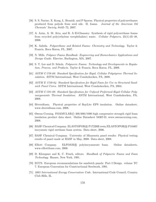 [56] S. S. Narine, X. Kong, L. Bouzidi, and P Sporns. Physical properties of polyurethanes
produced from polyols from seed oils: II. foams. Journal of the American Oil
Chemists’ Society, 84:65–72, 2007.
[57] A. Azim, A. M. Atta, and R. A El-Ghazawy. Synthesis of rigid polyurethane foams
from recycled poly(ethylene terephthalate) waste. Cellular Polymers, 25(1):35–48,
2006.
[58] K. Ashida. Polyurethane and Related Foams: Chemistry and Technology. Taylor &
Francis, Boca Raton, FL, 2007.
[59] N. Mills. Polymer Foams Handbook: Engineering and Biomechanics Applications and
Design Guide. Elsevier, Burlington, MA, 2007.
[60] S. T. Lee and D. Scholz. Polymeric Foams: Technology and Developments in Regula-
tion, Process, and Products. Taylor & Francis, Boca Raton, FL, 2009.
[61] ASTM C-578-08: Standard Speciﬁcation for Rigid, Cellular Polystyrene Thermal In-
sulation. ASTM International, West Conshohocken, PA, 2008.
[62] ASTM E 1730-04: Standard Speciﬁcation for Rigid Foam for Use in Structural Sand-
wich Panel Cores. ASTM International, West Conshohocken, PA, 2004.
[63] ASTM C-591-08: Standard Speciﬁcation for Unfaced Preformed Rigid Cellular Poly-
isocyanurate Thermal Insulation. ASTM International, West Conshohocken, PA,
2008.
[64] Diversifoam. Physical properties of RayLite EPS insulation. Online datasheet,
www.diversifoam.com, 2008.
[65] Owens Corning. FOAMULAR c 400/600/1000 high compressive strength rigid foam
insulation product data sheet. Online Datasheet 58307-D, www.owenscorning.com,
2008.
[66] BASF Chemical Company. ELASTOPOR R P17226R resin/ELASTOPOR R P1046U
isocyanate rigid urethane foam system. Data sheet, 2006.
[67] BASF Chemical Company. University of Minnesota panel results: Physical testing
results of panel made at BASF in May, 2008. Data sheet, 2008.
[68] Elliott Company. ELFOAM R polyisocyanurate foam. Online datasheets,
www.elliottfoam.com, 2008.
[69] D. Klempner and K. C. Frisch, editors. Handbook of Polymeric Foams and Foam
Technology. Hanser, New York, 1991.
[70] ECCS. European recommendations for sandwich panels: Part I Design. volume TC
7. European Convention for Constructional Steelwork, 1991.
[71] 2003 International Energy Conservation Code. International Code Council, Country
Club Hills, IL.
159
 