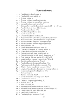 Nomenclature
a = Panel length, plate length, m
b = Panel width, plate width, m
c = Bearing width, m
ce = Bearing width at panel supports, m
ci = Bearing width at actuator load point, m
C = Material cost per unit area, $/m2
d = Distance between the face sheet centroids (d = hc + tf ), m
D = Panel deﬂection, plate deﬂection, m
DQx = Panel shear stiﬀness, N/m
Dx = Panel bending stiﬀness, N-m
E = Elastic modulus, Pa
Et = Creep-reduced core modulus, Pa
fP = Non-dimensional (Pasternak) foundation parameter
fW = Non-dimensional (Winkler) foundation parameter
FC = Reduction factor for panel bearing strength
FR = Reduction factor for web crippling strength
G = Shear modulus, Pa
hc = Depth of the structural core layer, m
hD = Core depth damaged by bearing failure, m
he = Depth of the insulating foam layer, m
H = Foundation depth, total panel depth, m
k = Foundation characteristic length parameter, m−1
kc = Core material thermal conductivity, W/m-K
ke = Insulating layer thermal conductivity, W/m-K
kw = Web thermal conductivity, W/m-K
K = Panel stiﬀness in four-point bending, N/m
KP = Pasternak elastic foundation constant, N/m
KW = Winkler elastic foundation constant, N/m3
LD = Length of panel region damaged by bearing failure, m
N0 = Maximum in-plane bending force, N/m
p = Web spacing, m
q = Applied roof load, N/m2
ˆq = Elastic foundation restoring force, N/m2
Q = Concentrated load, N
Q = Line load for prototype testing, N
R = R-value, m2
-K/W
t = Sheet thickness, m
∆T = Temperature gradient across the panel, K
∆Ti = Temperature gradient across the structural layer, K
w = Panel deﬂection, plate deﬂection, m
ˆw = Local plate deﬂection, m
W = Panel weight per unit area, N/m2
xvi
 