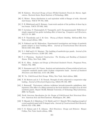 [89] H. Kolsters. Structural Design of Laser-Welded Sandwich Panels for Marine Appli-
cations. Doctoral thesis, Royal Institute of Technology, 2004.
[90] G. Winter. Stress distribution in and equivalent width of ﬂanges of wide, thin-wall
steel beams. NACA TN 784, 1940.
[91] F. B. Hildebrand and E. Reissner. Least-work analysis of the problem of shear lag in
box beams. NACA TN 893, 1943.
[92] C. Lertsima, T. Chaisomphob, E. Yamaguchi, and J. Sa-nguanmanasak. Deﬂection of
simply supported box girder including eﬀect of shear lag. Computers and Structures,
84(1):11–18, 2005.
[93] S. P. Timoshenko and J. M. Gere. Theory of Elastic Stability. McGraw-Hill, New
York, second edition, 1961.
[94] N. Pokharel and M. Mahendran. Experimental investigation and design of sandwich
panels subject to local buckling eﬀects. Journal of Constructional Steel Research,
59(12):1533–1552, 2003.
[95] N. J. Hoﬀ and S. E. Mautner. The buckling of sandwich-type panels. Journal of the
Aeronautical Sciences, 12:285–297, 1945.
[96] F. J. Plantema. Sandwich Construction: The Bending and Buckling of Sandwich
Beams. Wiley, New York, 1966.
[97] H. G. Allen. Analysis and Design of Structural Sandwich Panels. Pergamon Press,
Oxford, UK, 1969.
[98] S. Aimmanee and J. R. Vinson. Analysis and optimization of foam-reinforced web core
composite sandwich panels under in-plane compressive loads. Journal of Sandwich
Structures and Materials, 4:115–139, 2002.
[99] W. Yu. Cold-Formed Steel Design. Wiley, New York, third edition, 2000.
[100] T. M. Roberts and A. C. B. Newark. Strength of webs subjected to compressive edge
loading. Journal of Structural Engineering, 123(2):176–183, 1997.
[101] J. Romanoﬀ. T¨ayteaineen vaikutus ter¨aksisen kerroslevypaneelin paikalliseen ¨a¨ari-
lujuuteen (The eﬀect of a ﬁlling material on the local ultimate strength of an all steel
sandwich panel). Report M-256, Helsinki University of Technology Ship Laboratory,
2000. In Finnish.
[102] North American Speciﬁcation for the Design of Cold-Formed Steel Structural Mem-
bers. American Iron and Steel Institute, Washington, DC, 2001.
[103] T. Okazaki, B. J. Siljenberg, C. K. Shield, and S. C. Mantell. Web crippling strength of
a steel sandwich panel with V-shaped webs. Journal of Constructional Steel Research,
65(8-9):1721–1730, 2009.
[104] C. G. Salmon and J. E. Johnson. Steel Structures: Design and Behavior. Harper
Collins, New York, fourth edition, 1996.
161
 