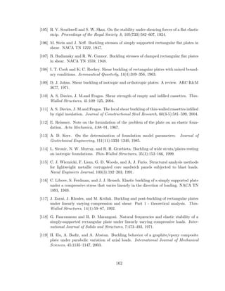 [105] R. V. Southwell and S. W. Skan. On the stability under shearing forces of a ﬂat elastic
strip. Proceedings of the Royal Society A, 105(733):582–607, 1924.
[106] M. Stein and J. Neﬀ. Buckling stresses of simply supported rectangular ﬂat plates in
shear. NACA TN 1222, 1947.
[107] B. Budiansky and R. W. Connor. Buckling stresses of clamped rectangular ﬂat plates
in shear. NACA TN 1559, 1948.
[108] I. T. Cook and K. C. Rockey. Shear buckling of rectangular plates with mixed bound-
ary conditions. Aeronautical Quarterly, 14(4):349–356, 1963.
[109] D. J. Johns. Shear buckling of isotropic and orthotropic plates: A review. ARC R&M
3677, 1971.
[110] A. S. Davies, J. M.and Fragos. Shear strength of empty and inﬁlled cassettes. Thin-
Walled Structures, 41:109–125, 2004.
[111] A. S. Davies, J. M.and Fragos. The local shear buckling of thin-walled cassettes inﬁlled
by rigid insulation. Journal of Constructional Steel Research, 60(3-5):581–599, 2004.
[112] E. Reissner. Note on the formulation of the problem of the plate on an elastic foun-
dation. Acta Mechanica, 4:88–91, 1967.
[113] A. D. Kerr. On the determination of foundation model parameters. Journal of
Geotechnical Engineering, 111(11):1334–1340, 1985.
[114] L. Sironic, N. W. Murray, and R. H. Grzebieta. Buckling of wide struts/plates resting
on isotropic foundations. Thin-Walled Structures, 35(3):153–166, 1999.
[115] C. J. Wiernicki, F. Liem, G. D. Woods, and A. J. Furio. Structural analysis methods
for lightweight metallic corrugated core sandwich panels subjected to blast loads.
Naval Engineers Journal, 103(3):192–203, 1991.
[116] C. Libove, S. Ferdman, and J. J. Reusch. Elastic buckling of a simply supported plate
under a compressive stress that varies linearly in the direction of loading. NACA TN
1891, 1949.
[117] J. Zara´s, J. Rhodes, and M. Kr´olak. Buckling and post-buckling of rectangular plates
under linearly varying compression and shear: Part 1 - theoretical analysis. Thin-
Walled Structures, 14(1):59–87, 1992.
[118] G. Fauconneau and R. D. Marangoni. Natural frequencies and elastic stability of a
simply-supported rectangular plate under linearly varying compressive loads. Inter-
national Journal of Solids and Structures, 7:473–493, 1971.
[119] H. Hu, A. Badir, and A. Abatan. Buckling behavior of a graphite/epoxy composite
plate under parabolic variation of axial loads. International Journal of Mechanical
Sciences, 45:1135–1147, 2003.
162
 