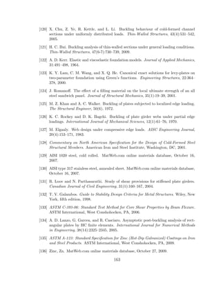 [120] X. Chu, Z. Ye, R. Kettle, and L. Li. Buckling behaviour of cold-formed channel
sections under uniformly distributed loads. Thin-Walled Structures, 43(4):531–542,
2005.
[121] H. C. Bui. Buckling analysis of thin-walled sections under general loading conditions.
Thin-Walled Structures, 47(6-7):730–739, 2009.
[122] A. D. Kerr. Elastic and viscoelastic foundation models. Journal of Applied Mechanics,
31:491–498, 1964.
[123] K. Y. Lam, C. M. Wang, and X. Q. He. Canonical exact solutions for levy-plates on
two-parameter foundation using Green’s functions. Engineering Structures, 22:364–
378, 2000.
[124] J. Romanoﬀ. The eﬀect of a ﬁlling material on the local ultimate strength of an all
steel sandwich panel. Journal of Structural Mechanics, 35(1):19–39, 2001.
[125] M. Z. Khan and A. C. Walker. Buckling of plates subjected to localized edge loading.
The Structural Engineer, 50(6), 1972.
[126] K. C. Rockey and D. K. Bagchi. Buckling of plate girder webs under partial edge
loadings. International Journal of Mechanical Sciences, 12(1):61–76, 1970.
[127] M. Elgaaly. Web design under compressive edge loads. AISC Engineering Journal,
20(4):153–171, 1983.
[128] Commentary on North American Speciﬁcation for the Design of Cold-Formed Steel
Structural Members. American Iron and Steel Institute, Washington, DC, 2001.
[129] AISI 1020 steel, cold rolled. MatWeb.com online materials database, October 16,
2007.
[130] AISI type 317 stainless steel, annealed sheet. MatWeb.com online materials database,
October 16, 2007.
[131] R. Loov and N. Parthasarathi. Study of shear provisions for stiﬀened plate girders.
Canadian Journal of Civil Engineering, 31(1):160–167, 2004.
[132] T. V. Galambos. Guide to Stability Design Criteria for Metal Structures. Wiley, New
York, ﬁfth edition, 1998.
[133] ASTM C-393-06: Standard Test Method for Core Shear Properties by Beam Flexure.
ASTM International, West Conshohocken, PA, 2006.
[134] A. D. Lanzo, G. Garcea, and R. Casciaro. Asymptotic post-buckling analysis of rect-
angular plates by HC ﬁnite elements. International Journal for Numerical Methods
in Engineering, 38(14):2325–2345, 2005.
[135] ASTM A-123: Standard Speciﬁcation for Zinc (Hot-Dip Galvanized) Coatings on Iron
and Steel Products. ASTM International, West Conshohocken, PA, 2009.
[136] Zinc, Zn. MatWeb.com online materials database, October 27, 2009.
163
 