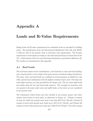 Appendix A
Loads and R-Value Requirements
Design loads and R-value requirements for residential roofs are speciﬁed by building
codes. The speciﬁcations from the International Residential Code [43] and ASCE-
7 [140] are used in the present work to determine load requirements. The R-value
requirement is determined according to the International Energy Conservation Code
[71]. A full analysis of the live and dead load calculations is provided in Reference [2].
The results are summarized in this appendix.
A.1 Roof Loads
The roof load consists of two contributions: a live load due to snow and wind loading,
and a dead load due to the weight of the panel and any attached rooﬁng and ﬁxtures.
The snow, wind, and dead loads are combined in several manners as deﬁned by code
[140], and the load combination with the highest resultant load is used. Provisions for
wind uplift resistance are also provided by the design code. The net wind uplift loads
are smaller than the live and dead loads, however. The strength of symmetric web
core panels is the same under snow and uplift loads, so the latter are not considered
in the present work.
The continental United States has been divided in the present project into three
climate zones based on snow loads, as illustrated in Figure 3.1. Climate I consists
of areas for which the ground snow load is less than 958 N/m2
(20 psf), Climate II
consists of areas with ground snow loads up to 1915 N/m2
(40 psf), and Climate III
consists of areas with ground snow loads up to 3352 N/m2
(70 psf). Two other regions
165
 