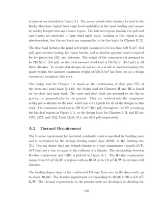 of interest are included in Figure 3.1. The areas colored white (mainly located in the
Rocky Mountain region) have large local variability in the snow loading and cannot
be readily lumped into any climate region. The hatched regions (mainly the gulf and
east coasts) are subjected to large wind uplift loads. Loading in this region is also
site-dependent, but the net loads are comparable to the live loads for Climate II [2].
The dead load includes the panel self weight (assumed to be less than 500 N/m2
, 10.4
psf), plus exterior rooﬁng, felt vapor barrier, and an interior gypsum board (required
for ﬁre protection [43]) and fasteners. The weight of the components is assumed to
be 218 N/m2
(4.6 psf), so the total assumed dead load is 718 N/m2
(15.0 psf) in all
three climates. To ensure that designs do not fail as a result of underestimating the
panel weight, the assumed maximum weight of 500 N/m2
has been set as a design
constraint throughout this work.
The design load for Climate I is based on the combination of dead plus 75% of
the snow and wind loads [2, 140]; the design load for Climates II and III is based
on the dead and snow load. The snow and dead loads are assumed to act due to
gravity, i.e. perpendicular to the ground. They are resolved into the component
acting perpendicular to the roof, which has a 6:12 pitch for all of the designs in this
work. The maximum wind load is 479 N/m2
(10.0 psf) throughout the US (excepting
the hatched regions in Figure 3.1), so the design loads for Climates I, II, and III are
1576, 2173, and 3322 N/m2
(32.9, 45.4, and 69.4 psf) respectively.
A.2 Thermal Requirement
The R-value requirement for insulated residential roofs is speciﬁed by building code
and is determined by the average heating degree days (HDD) at the building site
[71]. Heating degree days are deﬁned relative to a base temperature (usually 65◦
F,
18◦
C)and are a way to quantify the coldness of a climate. The relationship between
R-value requirement and HDD is plotted in Figure A.1. The R-value requirement
ranges from 3.5 m2
-K/W in regions with no HDD up to 7.0 m2
-K/W in extreme cold
climates.
The heating degree days in the continental US vary from zero in the deep south up
to about 10,500. The R-value requirement corresponding to 10,500 HDD is 6.8 m2
-
K/W. The thermal requirements in the present work are developed by dividing the
166
 