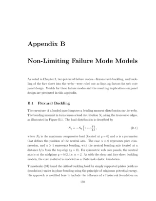 Appendix B
Non-Limiting Failure Mode Models
As noted in Chapter 3, two potential failure modes—ﬂexural web buckling, and buck-
ling of the face sheet into the webs—were ruled out as limiting factors for web core
panel design. Models for these failure modes and the resulting implications on panel
design are presented in this appendix.
B.1 Flexural Buckling
The curvature of a loaded panel imposes a bending moment distribution on the webs.
The bending moment in turn causes a load distribution Nx along the transverse edges,
as illustrated in Figure B.1. The load distribution is described by
Nx = −N0 1 − α
y
b
, (B.1)
where N0 is the maximum compressive load (located at y = 0) and α is a parameter
that deﬁnes the position of the neutral axis. The case α = 0 represents pure com-
pression, and α ≥ 1 represents bending, with the neutral bending axis located at a
distance b/α from the top edge (y = 0). For symmetric web core panels, the neutral
axis is at the midplane y = b/2, i.e. α = 2. As with the shear and face sheet buckling
models, the core material is modeled as a Pasternak elastic foundation.
Timoshenko [93] found the critical buckling load for simply supported plates (with no
foundation) under in-plane bending using the principle of minimum potential energy.
His approach is modiﬁed here to include the inﬂuence of a Pasternak foundation on
168
 