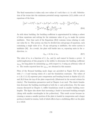 The ﬁnal summation is taken only over values of i such that n ± i is odd. Substitu-
tion of the terms into the minimum potential energy expression (4.5) yields a set of
equations of the form
m2
+ n2
β2 2
+ fW β4
+ fP β2
m2
+ n2
β2
− χfb 1 −
α
2
m2
β2
Amn
−
8α
π2
m2
β2
χfb
∞
i
Amini
(n2 − i2)2 = 0. (B.6)
As with shear buckling, the buckling coeﬃcient is approximated by taking a subset
of these equations and solving for the minimum value of χfb to make the system
indeﬁnite. Note that each of the Equations (B.6) contains terms relating to only
one value for m. The system can thus be divided into sub-groups of equations, each
containing a single value of m. If any sub-group is indeﬁnite, the entire system is
indeﬁnite [93]. As a result, the plate will buckle into mc repeating units in the x-
direction, i.e.
Amn = 0, ∀m = mc. (B.7)
The value of mc is a function of β, fW , and fP and cannot be known a priori. A
useful implication of this property is the ability to determine the buckling coeﬃcient
χfb,∞ for long plates by minimizing χfb with respect to β using an arbitrary value of
m. The results reported here for χfb,∞ are obtained in this manner.
Plots of the ﬂexural buckling mode shape are provided in Figure B.2 for plates
with β = 2 and varying values of α and the foundation constants. The values of
α ∈ {0, 1.5, 2, 3} represent pure compression and bending located at depths b/3, b/2,
and 2b/3 from the top of the plate respectively (illustrated in the second column for
clarity). The foundation parameters used in Chapter 4 are used. The elastic founda-
tion decreases the buckling wavelength in both the x- and y-directions. For the same
reasons discussed in Chapter 4, stiﬀer foundations result in smaller buckling wave-
lengths. The ﬁgure also shows that increasing α leads to increased buckling strength
(along with smaller wavelengths in the y-direction). This result occurs because in-
creasing α means a smaller portion of the plate is loaded in compression and a larger
portion is loaded in tension, both of which eﬀects have a stabilizing eﬀect on the plate
as a whole.
170
 