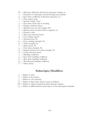 W = Mid-span deﬂection observed in prototype testing, m
α = Parameter to determine neutral bending axis location
αf = Face sheet coeﬃcient of thermal expansion, m−1
β = Plate aspect ratio
γ = Speciﬁc weight, N/m3
f = Face sheet strain due to bending
ζn = Fatigue reduction factor
κ = Material cost per unit weight, $/N
λ = Distance from actuator load to supports, m
ν = Poisson’s ratio
ξ = Shear lag reduction factor
ρc = Core density, kg/m3
σ = Normal stress, Pa
σuc = Core crushing strength, Pa
σy = Yield strength, Pa
τ = Shear stress, Pa
τuc = Core shear strength, Pa
τu,n = Fatigue-reduced core shear strength, Pa
φt = Creep reduction factor
χ = Buckling coeﬃcient
χf = Face sheet buckling coeﬃcient
χw = Web shear buckling coeﬃcient
χwf = Web ﬂexural buckling coeﬃcient
ψ = Safety factor
Subscripts/Modiﬁers
w = Refers to webs
f = Refers to face sheets
c = Refers to core material
(·) = Refers to limit state (load or stress at failure)
FE = Refers to values obtained by ﬁnite element analysis
(·),x = Refers to diﬀerentiation with respect to the subscripted variables
xvii
 