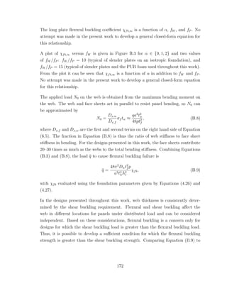 The long plate ﬂexural buckling coeﬃcient χfb,∞ is a function of α, fW , and fP . No
attempt was made in the present work to develop a general closed-form equation for
this relationship.
A plot of χfb,∞ versus fW is given in Figure B.3 for α ∈ {0, 1, 2} and two values
of fW /fP : fW /fP = 10 (typical of slender plates on an isotropic foundation), and
fW /fP = 15 (typical of slender plates and the PUR foam used throughout this work).
From the plot it can be seen that χfb,∞ is a function of α in addition to fW and fP .
No attempt was made in the present work to develop a general closed-form equation
for this relationship.
The applied load N0 on the web is obtained from the maximum bending moment on
the web. The web and face sheets act in parallel to resist panel bending, so N0 can
be approximated by
N0 =
Dx,w
Dx,f
σf tw ≈
qa2
t2
w
48pt2
f
, (B.8)
where Dx,f and Dx,w are the ﬁrst and second terms on the right hand side of Equation
(6.5). The fraction in Equation (B.8) is thus the ratio of web stiﬀness to face sheet
stiﬀness in bending. For the designs presented in this work, the face sheets contribute
20–30 times as much as the webs to the total bending stiﬀness. Combining Equations
(B.3) and (B.8), the load q to cause ﬂexural buckling failure is
q =
48π2
Dwt2
f p
a2t2
wh2
c
χfb, (B.9)
with χfb evaluated using the foundation parameters given by Equations (4.26) and
(4.27).
In the designs presented throughout this work, web thickness is consistently deter-
mined by the shear buckling requirement. Flexural and shear buckling aﬀect the
web in diﬀerent locations for panels under distributed load and can be considered
independent. Based on these considerations, ﬂexural buckling is a concern only for
designs for which the shear buckling load is greater than the ﬂexural buckling load.
Thus, it is possible to develop a suﬃcient condition for which the ﬂexural buckling
strength is greater than the shear buckling strength. Comparing Equation (B.9) to
172
 