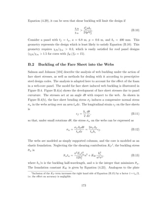 Equation (4.29), it can be seen that shear buckling will limit the design if
χfb
χ∞
>
t2
wahc
24p2t2
f
. (B.10)
Consider a panel with tf = tw, a = 6.8 m, p = 0.6 m, and hc = 400 mm. This
geometry represents the design which is least likely to satisfy Equation (B.10). This
geometry requires χfb/χ∞ > 0.3, which is easily satisﬁed for roof panel designs
(χfb/χ∞ > 1.5 for cores with fW /fP = 15).
B.2 Buckling of the Face Sheet into the Webs
Salmon and Johnson [104] describe the analysis of web buckling under the action of
face sheet stresses, as well as methods for dealing with it according to prescriptive
steel design codes. The analysis is adapted here to account for the eﬀect of the foam
in a web-core panel. The model for face sheet induced web buckling is illustrated in
Figure B.4. Figure B.4(a) shows the development of face sheet stresses due to panel
curvature. The stresses act at an angle dθ with respect to the web. As shown in
Figure B.4(b), the face sheet bending stress σf induces a compressive normal stress
σw in the webs acting over an area twdx. The longitudinal strain f on the face sheets
is
f =
hc
2
dθ
dx
, (B.11)
so that, under small rotations dθ, the stress σw on the webs can be expressed as
σw =
σf Af dθ
twdx
=
2σf Af
twhc
f . (B.12)
The webs are modeled as simply supported columns, and the core is modeled as an
elastic foundation. Neglecting the the shearing contribution KP
1
, the buckling stress
σw is
σwtw =
π2
Ewt3
w
12h2
c
n2
+ KW
h2
c
n2π2
, (B.13)
where hc/n is the buckling half-wavelength, and n is the integer that minimizes σw.
The foundation constant KW is given by Equation (4.23). Analogous to the plate
1
Inclusion of the KP term increases the right hand side of Equation (B.15) by a factor 1 + tw/2,
i.e. the eﬀect on accuracy is negligible.
173
 
