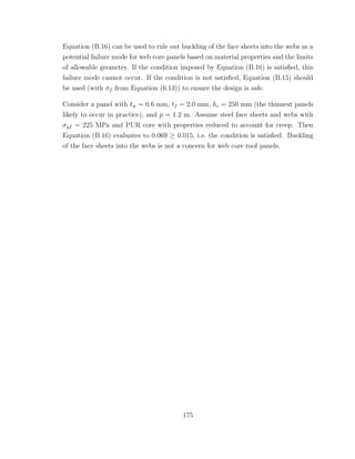 Equation (B.16) can be used to rule out buckling of the face sheets into the webs as a
potential failure mode for web core panels based on material properties and the limits
of allowable geometry. If the condition imposed by Equation (B.16) is satisﬁed, this
failure mode cannot occur. If the condition is not satisﬁed, Equation (B.15) should
be used (with σf from Equation (6.13)) to ensure the design is safe.
Consider a panel with tw = 0.6 mm, tf = 2.0 mm, hc = 250 mm (the thinnest panels
likely to occur in practice), and p = 1.2 m. Assume steel face sheets and webs with
σyf = 225 MPa and PUR core with properties reduced to account for creep. Then
Equation (B.16) evaluates to 0.069 ≥ 0.015, i.e. the condition is satisﬁed. Buckling
of the face sheets into the webs is not a concern for web core roof panels.
175
 