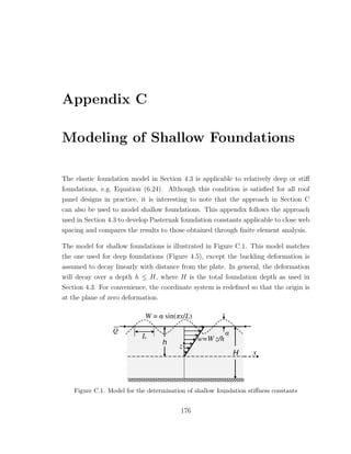 Appendix C
Modeling of Shallow Foundations
The elastic foundation model in Section 4.3 is applicable to relatively deep or stiﬀ
foundations, e.g. Equation (6.24). Although this condition is satisﬁed for all roof
panel designs in practice, it is interesting to note that the approach in Section C
can also be used to model shallow foundations. This appendix follows the approach
used in Section 4.3 to develop Pasternak foundation constants applicable to close web
spacing and compares the results to those obtained through ﬁnite element analysis.
The model for shallow foundations is illustrated in Figure C.1. This model matches
the one used for deep foundations (Figure 4.5), except the buckling deformation is
assumed to decay linearly with distance from the plate. In general, the deformation
will decay over a depth h ≤ H, where H is the total foundation depth as used in
Section 4.3. For convenience, the coordinate system is redeﬁned so that the origin is
at the plane of zero deformation.
Figure C.1. Model for the determination of shallow foundation stiﬀness constants
176
 