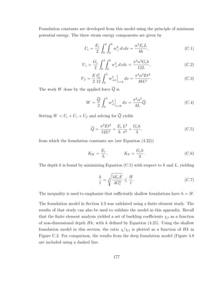 Foundation constants are developed from this model using the principle of minimum
potential energy. The three strain energy components are given by
U =
Ec
2
L
0
h
0
w2
,z dzdx =
α2
EcL
4h
, (C.1)
Uγ =
Gc
2
L
0
h
0
w2
,x dzdx =
π2
α2
Gch
12L
, (C.2)
Uf =
E
2
t3
w
12
L
0
w2
,xx
z=h
dx =
π4
α2
Et3
48L3
. (C.3)
The work W done by the applied force Q is
W =
Q
2
L
0
w2
,x
z=h
dx =
π2
α2
4L
Q. (C.4)
Setting W = U + Uγ + Uf and solving for Q yields
Q =
π2
Et3
12L2
+
Ec
h
L2
π2
+
Gch
3
, (C.5)
from which the foundation constants are (see Equation (4.22))
KW =
Ec
h
, KP =
Gch
3
. (C.6)
The depth h is found by minimizing Equation (C.5) with respect to h and L, yielding
h
t
= 3
3EcE
4G2
c
≤
H
t
. (C.7)
The inequality is used to emphasize that suﬃciently shallow foundations have h = H.
The foundation model in Section 4.3 was validated using a ﬁnite element study. The
results of that study can also be used to validate the model in this appendix. Recall
that the ﬁnite element analysis yielded a set of buckling coeﬃcients χβ as a function
of non-dimensional depth Hk, with k deﬁned by Equation (4.25). Using the shallow
foundation model in this section, the ratio χ/χβ is plotted as a function of Hk in
Figure C.2. For comparison, the results from the deep foundation model (Figure 4.8
are included using a dashed line.
177
 