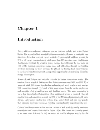 Chapter 1
Introduction
Energy eﬃciency and conservation are growing concerns globally and in the United
States. One area with high potential for improvements in eﬃciency is residential con-
struction. According to recent energy statistics [1], residential buildings account for
21% of US energy consumption, of which more than 39% goes into space conditioning
(heating and cooling). In a typical house, thermal losses through the roof make up
14% of the building component energy load, and inﬁltration through the building
envelope (including the roof) accounts for 28% of the heating load. Improvements
to the roof system thus represent an important opportunity for decreasing residential
energy consumption.
Advanced roof designs also have the potential to reduce construction waste. The
construction of a typical 2000 square foot house produces some 3600 kg (8000 lb) of
waste, of which 38% comes from lumber and engineered wood products, and another
25% comes from drywall [1]. Much of this waste comes from the on site production
and assembly of structural features and ﬁnishing layers. The waste generation is
up to four times higher if demolition of an existing structure is required. Overall,
construction and demolition account for 24% of the US annual municipal solid waste
stream. Alternative construction systems (e.g. factory-built wall and roof panels)
that minimize waste and encourage recycling can signiﬁcantly impact material use.
Conventional home construction involves the use of wall studs (typically assembled
on site) and roof trusses, illustrated in Figure 1.1(a). The trusses are typically spaced
at no more than 610 mm (24 in.) on center to provide adequate support for the
1
 
