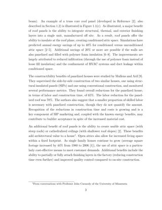 beam). An example of a truss core roof panel (developed in Reference [2]; also
described in Section 1.2) is illustrated in Figure 1.1(c). As illustrated, a major beneﬁt
of roof panels is the ability to integrate structural, thermal, and exterior ﬁnishing
layers into a single unit, manufactured oﬀ site. As a result, roof panels oﬀer the
ability to insulate at the roof plane, creating conditioned attic space. Simulations have
predicted annual energy savings of up to 40% for conditioned versus unconditioned
attic space [2–5]. Additional savings of 20% or more are possible if the walls are
also panelized and ﬁlled with polymer foam insulation [6–8]. The improvements are
largely attributed to reduced inﬁltration (through the use of polymer foam instead of
loose ﬁll insulation) and the conﬁnement of HVAC systems and duct leakage within
conditioned space.
The constructibility beneﬁts of panelized houses were studied by Mullens and Arif [9].
They supervised the side-by-side construction of two similar houses, one using struc-
tural insulated panels (SIPs) and one using conventional construction, and monitored
several performance metrics. They found overall reductions for the panelized house,
in terms of labor and construction time, of 65%. The labor reduction for the panel-
ized roof was 70%. The authors also suggest that a smaller proportion of skilled labor
is necessary with panelized construction, though they do not quantify the amount.
Recognition of the reductions in construction time and costs is growing and is a
key component of SIP marketing and, coupled with the known energy beneﬁts, may
contribute to builder acceptance in spite of the increased material cost.
An additional beneﬁt of roof panels is the ability to create usable attic space (with
steep roofs) or cathedralized ceilings (with shallower roof slopes) [2]. These beneﬁts
add architectural value to a house1
. Open attics also allow for increased living space
within a ﬁxed footprint. As single family homes continue to grow (average square
footage increased by 44% from 1980 to 2006 [1]), the use of attic space is a particu-
larly cost-eﬀective means to meet customer demands. Additional beneﬁts include the
ability to partially or fully attach ﬁnishing layers in the factory (reducing construction
time even further) and improved quality control compared to on-site construction.
1
From conversations with Professor John Carmody of the University of Minnesota
3
 