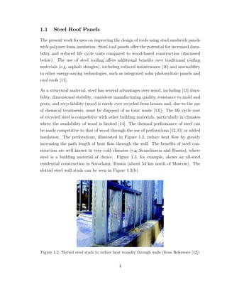 1.1 Steel Roof Panels
The present work focuses on improving the design of roofs using steel sandwich panels
with polymer foam insulation. Steel roof panels oﬀer the potential for increased dura-
bility and reduced life cycle costs compared to wood-based construction (discussed
below). The use of steel rooﬁng oﬀers additional beneﬁts over traditional rooﬁng
materials (e.g. asphalt shingles), including reduced maintenance [10] and amenability
to other energy-saving technologies, such as integrated solar photovoltaic panels and
cool roofs [11].
As a structural material, steel has several advantages over wood, including [13] dura-
bility, dimensional stability, consistent manufacturing quality, resistance to mold and
pests, and recyclability (wood is rarely ever recycled from houses and, due to the use
of chemical treatments, must be disposed of as toxic waste [13]). The life cycle cost
of recycled steel is competitive with other building materials, particularly in climates
where the availability of wood is limited [14]. The thermal performance of steel can
be made competitive to that of wood through the use of perforations [12,15] or added
insulation. The perforations, illustrated in Figure 1.2, reduce heat ﬂow by greatly
increasing the path length of heat ﬂow through the wall. The beneﬁts of steel con-
struction are well known in very cold climates (e.g. Scandinavia and Russia), where
steel is a building material of choice. Figure 1.3, for example, shows an all-steel
residential construction in Sorochany, Russia (about 54 km north of Moscow). The
slotted steel wall studs can be seen in Figure 1.3(b).
Figure 1.2. Slotted steel studs to reduce heat transfer through walls (from Reference [12])
4
 