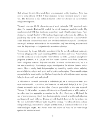 that attempt to meet these goals have been examined in the literature. Note that
several works already cited [6–9] have examined the non-structural impacts of panel
use. The discussion in this section is limited to the work focused on the structural
design of roof panels.
The early concepts [19,20] rely on the use of wood (primarily OSB) structural mate-
rials. For example, Kucirka [19] studied the use of foam core panels for roofs. The
panels consist of OSB face sheets and a core layer made of rigid polyurethane. Panel
design was strongly limited by thermal and hygroscopic deﬂections. In addition, the
panels rely fully on the core material to resist shear deformation due to the structural
loads. Polymer foam core materials have low shear stiﬀness (compared to steel) and
are subject to creep. Because roofs are subjected to long-term loading, the core layer
must be deep enough to compensate for the eﬀects of creep.
To overcome the design diﬃculties associated with the use of a polymer foam core,
Crowley [20] proposed a panel consisting of OSB face sheets and webs. Nonstructural
loose-ﬁll insulation is located in the voids between the webs. A similar concept later
proposed by Dweib, et al. [21,22] uses face sheets and webs made from a novel bio-
based composite material. Polymer foam ﬁlls the spaces between the webs, but it is
not used structurally. Both designs neglect the impact of the webs on thermal perfor-
mance. More critically, both designs neglect key durability considerations, including
creep (of the face sheets and webs) and hygrothermal warping. These considerations
are particularly important for the bio-based material, for which the creep and warping
behavior is currently not understood.
A limitation of the work described in References [19, 20] is the focus on OSB as a
structural material. In addition, the literature on roof panel design [6,8,20–22] has
almost universally neglected the eﬀect of creep, particularly in the core material.
Thomas [23, 24] studied the design of foam core roof panels using a wide variety of
face sheet and core materials, accounting for the eﬀect of core creep. He found the
use of non-hygroscopic (steel) face sheets results in reduced hygrothermal deﬂection
and improved panel stiﬀness. Designs are still limited, however, by the reliance on
the core material for stiﬀness under long-term loading. The eﬀect of creep on foam
core panel design, illustrated in Chapter 6 of this work, is a dramatic reduction in the
maximum span length. As a result, foam core panels are ruled out as viable design
options for residential roofs.
6
 