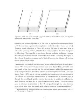 (a) (b)
Figure 1.5. Web core panel concept: (a) panels with no external foam layer, and (b) two-
layer panels with external foam layer
exploiting the structural properties of the foam, it is possible to design panels that
meet the structural requirements using thinner wall sections (face sheets and webs).
Web core panels, illustrated in Figure 1.5, achieve this gain by using steel webs to
achieve the necessary stiﬀness, while the foam core strengthens the structure against
local buckling. The tradeoﬀ is a reduction in thermal insulating performance because
the webs provide thermal shorts between the face sheets. Assuming the impact of
the webs on thermal performance can be limited, however, the thinner wall sections
enable lighter-weight design.
Two methods are available to compensate for the eﬀect of webs on thermal perfor-
mance. Web core panels with no external foam layer, Figure 1.5(a), resemble foam
core panels in that the structural and thermal functions are achieved in a single panel
layer—compensation for the webs is achieved by increasing the core depth. Two-layer
panels, Figure 1.5(b), use an external insulating layer, analogous to truss core panels.
The exterior roof ﬁnishing is achieved either by attachment to the insulating layer or
through the use of lightly proﬁled exterior face sheets. In addition to stiﬀening the
panel structure, the webs act as joints between adjacent panels. This function sug-
gests an alternate interpretation of the web core panel concept: the same functions
are achieved using foam core panels with webs acting as the panel-to-panel joints3
.
3
This interpretation is strengthened by the result that panel designs typically require wide (1.2
m) web spacing, see Chapter 8.
8
 