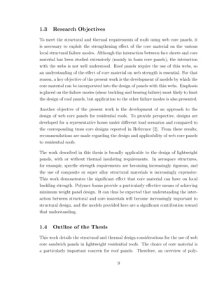 1.3 Research Objectives
To meet the structural and thermal requirements of roofs using web core panels, it
is necessary to exploit the strengthening eﬀect of the core material on the various
local structural failure modes. Although the interaction between face sheets and core
material has been studied extensively (mainly in foam core panels), the interaction
with the webs is not well understood. Roof panels require the use of thin webs, so
an understanding of the eﬀect of core material on web strength is essential. For that
reason, a key objective of the present work is the development of models by which the
core material can be incorporated into the design of panels with thin webs. Emphasis
is placed on the failure modes (shear buckling and bearing failure) most likely to limit
the design of roof panels, but application to the other failure modes is also presented.
Another objective of the present work is the development of an approach to the
design of web core panels for residential roofs. To provide perspective, designs are
developed for a representative house under diﬀerent load scenarios and compared to
the corresponding truss core designs reported in Reference [2]. From these results,
recommendations are made regarding the design and applicability of web core panels
to residential roofs.
The work described in this thesis is broadly applicable to the design of lightweight
panels, with or without thermal insulating requirements. In aerospace structures,
for example, speciﬁc strength requirements are becoming increasingly rigorous, and
the use of composite or super alloy structural materials is increasingly expensive.
This work demonstrates the signiﬁcant eﬀect that core material can have on local
buckling strength. Polymer foams provide a particularly eﬀective means of achieving
minimum weight panel design. It can thus be expected that understanding the inter-
action between structural and core materials will become increasingly important to
structural design, and the models provided here are a signiﬁcant contribution toward
that understanding.
1.4 Outline of the Thesis
This work details the structural and thermal design considerations for the use of web
core sandwich panels in lightweight residential roofs. The choice of core material is
a particularly important concern for roof panels. Therefore, an overview of poly-
9
 