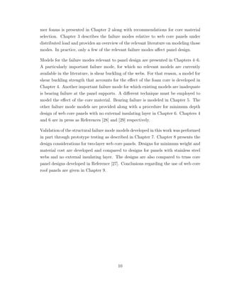 mer foams is presented in Chapter 2 along with recommendations for core material
selection. Chapter 3 describes the failure modes relative to web core panels under
distributed load and provides an overview of the relevant literature on modeling those
modes. In practice, only a few of the relevant failure modes aﬀect panel design.
Models for the failure modes relevant to panel design are presented in Chapters 4–6.
A particularly important failure mode, for which no relevant models are currently
available in the literature, is shear buckling of the webs. For that reason, a model for
shear buckling strength that accounts for the eﬀect of the foam core is developed in
Chapter 4. Another important failure mode for which existing models are inadequate
is bearing failure at the panel supports. A diﬀerent technique must be employed to
model the eﬀect of the core material. Bearing failure is modeled in Chapter 5. The
other failure mode models are provided along with a procedure for minimum depth
design of web core panels with no external insulating layer in Chapter 6. Chapters 4
and 6 are in press as References [28] and [29] respectively.
Validation of the structural failure mode models developed in this work was performed
in part through prototype testing as described in Chapter 7. Chapter 8 presents the
design considerations for two-layer web core panels. Designs for minimum weight and
material cost are developed and compared to designs for panels with stainless steel
webs and no external insulating layer. The designs are also compared to truss core
panel designs developed in Reference [27]. Conclusions regarding the use of web core
roof panels are given in Chapter 9.
10
 