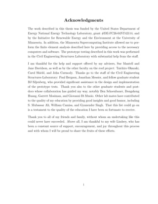 Acknowledgments
The work described in this thesis was funded by the United States Department of
Energy National Energy Technology Laboratory, grant #DE-FC26-04NT42114, and
by the Initiative for Renewable Energy and the Environment at the University of
Minnesota. In addition, the Minnesota Supercomputing Institute allowed me to per-
form the ﬁnite element analysis described here by providing access to the necessary
computers and software. The prototype testing described in this work was performed
in the Civil Engineering Structures Laboratory with substantial help from the staﬀ.
I am thankful for the help and support oﬀered by my advisers, Sue Mantell and
Jane Davidson, as well as by the other faculty on the roof project: Taichiro Okazaki,
Carol Shield, and John Carmody. Thanks go to the staﬀ of the Civil Engineering
Structures Laboratory: Paul Bergson, Jonathan Messier, and fellow graduate student
BJ Siljenberg, who provided signiﬁcant assistance in the design and implementation
of the prototype tests. Thank you also to the other graduate students and post-
docs whose collaboration has guided my way, notably Ben Schoenbauer, Dongsheng
Huang, Garrett Mosiman, and Giovanni Di Muoio. Other lab mates have contributed
to the quality of my education by providing good insights and good humor, including
S. Mubassar Ali, William Camisa, and Gyanender Singh. That this list could go on
is a testament to the quality of the education I have been so fortunate to receive.
Thank you to all of my friends and family, without whom an undertaking like this
could never have succeeded. Above all, I am thankful to my wife Lindsey, who has
been a constant source of support, encouragement, and joy throughout this process
and with whom I will be proud to share the fruits of these eﬀorts.
i
 