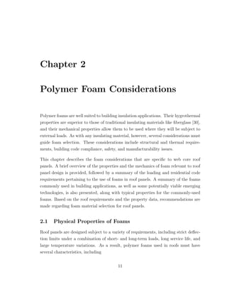 Chapter 2
Polymer Foam Considerations
Polymer foams are well suited to building insulation applications. Their hygrothermal
properties are superior to those of traditional insulating materials like ﬁberglass [30],
and their mechanical properties allow them to be used where they will be subject to
external loads. As with any insulating material, however, several considerations must
guide foam selection. These considerations include structural and thermal require-
ments, building code compliance, safety, and manufacturability issues.
This chapter describes the foam considerations that are speciﬁc to web core roof
panels. A brief overview of the properties and the mechanics of foam relevant to roof
panel design is provided, followed by a summary of the loading and residential code
requirements pertaining to the use of foams in roof panels. A summary of the foams
commonly used in building applications, as well as some potentially viable emerging
technologies, is also presented, along with typical properties for the commonly-used
foams. Based on the roof requirements and the property data, recommendations are
made regarding foam material selection for roof panels.
2.1 Physical Properties of Foams
Roof panels are designed subject to a variety of requirements, including strict deﬂec-
tion limits under a combination of short- and long-term loads, long service life, and
large temperature variations. As a result, polymer foams used in roofs must have
several characteristics, including
11
 