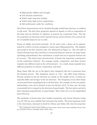 • High speciﬁc stiﬀness and strength
• Low thermal conductivity
• Stable under long-term loading
• Stable under high service temperatures
• Safe performance under ﬁre conditions
All of these characteristics can be obtained through careful foam selection, as outlined
in this work. The ﬁrst three properties depend on density as well as composition of
the foam and can therefore be adjusted, in general, for a particular foam. The last
two properties are functions of the material and are used in Section 2.2 to narrow the
set of available foams for use in roofs.
Foams are highly structured materials. At the micro scale, a foam can be approxi-
mated by a lattice of struts arranged in various space ﬁlling geometries. The simplest
such model is the face centered cubic cell, illustrated in Figure 2.1. The cell walls of
closed-cell foams may also contribute to structural behavior; however, for many foams
(including polyurethanes) this contribution is small and can be ignored without loss
of accuracy. The lattice-type microstructure of foams has important consequences
on the constitutive behavior. For example, tensile, compressive, and shear stresses
translate into diﬀerent loads on the cell structures1
. As a result, foams typically have
diﬀerent properties in tension, compression, and shear.
Many foams (like the one in the ﬁgure) have elongated cells due to pressures from
the foaming process. The elongation, known as “rise,” also aﬀect foam behavior.
Stresses oriented in the rise direction act mainly on the smaller struts, so foams are
typically stiﬀer and stronger in the rise direction. The elongation occurs when foams
are prevented from expanding freely in all directions. For example, in web core panels,
polyurethane cores can be foamed in-situ (see Section 2.2.2). In that case, the foam
is essentially free to expand in the direction of panel length. The face sheets and webs
limit expansion perpendicular to panel length. Thus, foam rise is in the longitudinal
panel direction.
The mechanics of foams have been studied extensively, and several reference books
(e.g. [31–33]) are now available that summarize the results. The most important result
is the observation, discussed in detail by Gibson and Ashby [33], that the properties
1
E.g. compressive stress causes buckling of some struts; shear stress causes bending of struts that
are stretched (with no bending) under tensile stress
12
 