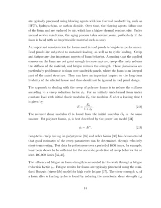 are typically processed using blowing agents with low thermal conductivity, such as
HFC’s, hydrocarbons, or carbon dioxide. Over time, the blowing agents diﬀuse out
of the foam and are replaced by air, which has a higher thermal conductivity. Under
normal service conditions, the aging process takes several years, particularly if the
foam is faced with an impermeable material such as steel.
An important consideration for foams used in roof panels is long-term performance.
Roof panels are subjected to sustained loading, as well as to cyclic loading. Creep
and fatigue are thus important aspects of foam behavior. Assuming that the applied
stresses on the foam are not great enough to cause rupture, creep eﬀectively reduces
the stiﬀness of the material, and fatigue reduces the strength. These phenomena are
particularly problematic in foam core sandwich panels, where the foam is an integral
part of the panel structure. They can have an important impact on the long-term
livability of the aﬀected house and thus should not be ignored in roof panel design.
The approach to dealing with the creep of polymer foams is to reduce the stiﬀness
according to a creep reduction factor φt. For an initially undeformed foam under
constant load with initial elastic modulus E0, the modulus E after a loading time t
is given by
E =
E0
1 + φt
. (2.2)
The reduced shear modulus G is found from the initial modulus G0 in the same
manner. For polymer foams, φt is best described by the power law model [34]
φt = Atn
. (2.3)
Long-term creep testing on polystyrene [35] and other foams [36] has demonstrated
that good estimates of the creep parameters can be determined through relatively
short-term testing. Test data for polystyrene over a period of 1000 hours, for example,
have been shown to be suﬃcient for the accurate prediction of creep behavior for at
least 100,000 hours [35,36].
The inﬂuence of fatigue on foam strength is accounted in this work through a fatigue
reduction factor ζn. Fatigue results for foams are typically presented using the stan-
dard Basquin (stress-life) model for high cycle fatigue [37]. The shear strength τu of
a foam after n loading cycles is found by reducing the monotonic shear strength τu0
14
 