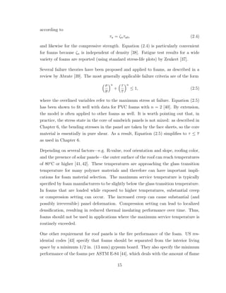 according to
τu = ζnτu0, (2.4)
and likewise for the compressive strength. Equation (2.4) is particularly convenient
for foams because ζn is independent of density [38]. Fatigue test results for a wide
variety of foams are reported (using standard stress-life plots) by Zenkert [37].
Several failure theories have been proposed and applied to foams, as described in a
review by Abrate [39]. The most generally applicable failure criteria are of the form
σ
σ
n
+
τ
τ
n
≤ 1, (2.5)
where the overlined variables refer to the maximum stress at failure. Equation (2.5)
has been shown to ﬁt well with data for PVC foams with n = 2 [40]. By extension,
the model is often applied to other foams as well. It is worth pointing out that, in
practice, the stress state in the core of sandwich panels is not mixed: as described in
Chapter 6, the bending stresses in the panel are taken by the face sheets, so the core
material is essentially in pure shear. As a result, Equation (2.5) simpliﬁes to τ ≤ τ
as used in Chapter 6.
Depending on several factors—e.g. R-value, roof orientation and slope, rooﬁng color,
and the presence of solar panels—the outer surface of the roof can reach temperatures
of 80◦
C or higher [41, 42]. These temperatures are approaching the glass transition
temperature for many polymer materials and therefore can have important impli-
cations for foam material selection. The maximum service temperature is typically
speciﬁed by foam manufacturers to be slightly below the glass transition temperature.
In foams that are loaded while exposed to higher temperatures, substantial creep
or compression setting can occur. The increased creep can cause substantial (and
possibly irreversible) panel deformation. Compression setting can lead to localized
densiﬁcation, resulting in reduced thermal insulating performance over time. Thus,
foams should not be used in applications where the maximum service temperature is
routinely exceeded.
One other requirement for roof panels is the ﬁre performance of the foam. US res-
idential codes [43] specify that foams should be separated from the interior living
space by a minimum 1/2 in. (13 mm) gypsum board. They also specify the minimum
performance of the foams per ASTM E-84 [44], which deals with the amount of ﬂame
15
 