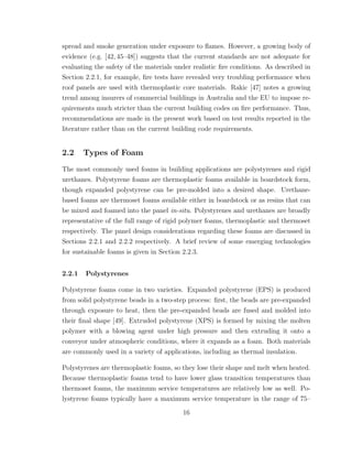 spread and smoke generation under exposure to ﬂames. However, a growing body of
evidence (e.g. [42, 45–48]) suggests that the current standards are not adequate for
evaluating the safety of the materials under realistic ﬁre conditions. As described in
Section 2.2.1, for example, ﬁre tests have revealed very troubling performance when
roof panels are used with thermoplastic core materials. Rakic [47] notes a growing
trend among insurers of commercial buildings in Australia and the EU to impose re-
quirements much stricter than the current building codes on ﬁre performance. Thus,
recommendations are made in the present work based on test results reported in the
literature rather than on the current building code requirements.
2.2 Types of Foam
The most commonly used foams in building applications are polystyrenes and rigid
urethanes. Polystyrene foams are thermoplastic foams available in boardstock form,
though expanded polystyrene can be pre-molded into a desired shape. Urethane-
based foams are thermoset foams available either in boardstock or as resins that can
be mixed and foamed into the panel in-situ. Polystyrenes and urethanes are broadly
representative of the full range of rigid polymer foams, thermoplastic and thermoset
respectively. The panel design considerations regarding these foams are discussed in
Sections 2.2.1 and 2.2.2 respectively. A brief review of some emerging technologies
for sustainable foams is given in Section 2.2.3.
2.2.1 Polystyrenes
Polystyrene foams come in two varieties. Expanded polystyrene (EPS) is produced
from solid polystyrene beads in a two-step process: ﬁrst, the beads are pre-expanded
through exposure to heat, then the pre-expanded beads are fused and molded into
their ﬁnal shape [49]. Extruded polystyrene (XPS) is formed by mixing the molten
polymer with a blowing agent under high pressure and then extruding it onto a
conveyor under atmospheric conditions, where it expands as a foam. Both materials
are commonly used in a variety of applications, including as thermal insulation.
Polystyrenes are thermoplastic foams, so they lose their shape and melt when heated.
Because thermoplastic foams tend to have lower glass transition temperatures than
thermoset foams, the maximum service temperatures are relatively low as well. Po-
lystyrene foams typically have a maximum service temperature in the range of 75–
16
 