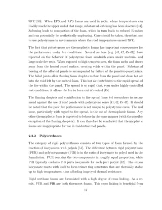 90◦
C [50]. When EPS and XPS foams are used in roofs, where temperatures can
readily reach the upper end of that range, substantial softening has been observed [41].
Softening leads to compaction of the foam, which in turn leads to reduced R-values
and can potentially be aesthetically unpleasing. Care should be taken, therefore, not
to use polystyrenes in environments where the roof temperatures exceed 70◦
C.
The fact that polystyrenes are thermoplastic foams has important consequences for
the performance under ﬁre conditions. Several authors (e.g. [41, 42, 45–47]) have
reported on the behavior of polystyrene foam sandwich cores under medium- and
large-scale ﬁre tests. When exposed to high temperatures, the foam melts and draws
away from the heated panel surface, creating voids within the panel. Substantial
bowing of the aﬀected panels is accompanied by failure of the panel-to-panel joints.
The failed joints allow ﬂaming foam droplets to ﬂow from the panel and draw hot air
into the void left by the melted foam. This hot air contributes to the rapid spread of
the ﬁre within the panel. The spread is so rapid that, even under highly-controlled
test conditions, it allows the ﬁre to burn out of control [45].
The ﬂaming droplets and contribution to ﬁre spread have led researchers to recom-
mend against the use of roof panels with polystyrene cores [41,42,45–47]. It should
be noted that the poor ﬁre performance is not unique to polystyrene cores. The real
issue, particularly with regard to ﬁre spread, is the use of thermoplastic foams. Any
other thermoplastic foam is expected to behave in the same manner (with the possible
exception of the ﬂaming droplets). It can therefore be concluded that thermoplastic
foams are inappropriate for use in residential roof panels.
2.2.2 Polyurethanes
The category of rigid polyurethanes consists of two types of foam formed by the
reaction of isocyanates with polyols [51]. The diﬀerence between rigid polyurethane
(PUR) and polyisocyanurate (PIR) is in the ratio of isocyanate to polyol used in the
formulation. PUR contains the two components in roughly equal proportion, while
PIR typically contains 2–3 parts isocyanate for each part polyol [52]. The excess
isocyanate reacts with itself to form trimer ring structures that are thermally stable
up to high temperatures, thus aﬀording improved thermal resistance.
Rigid urethane foams are formulated with a high degree of cross linking. As a re-
sult, PUR and PIR are both thermoset foams. This cross linking is beneﬁcial from
17
 