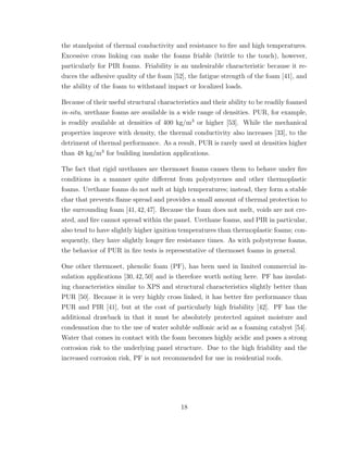 the standpoint of thermal conductivity and resistance to ﬁre and high temperatures.
Excessive cross linking can make the foams friable (brittle to the touch), however,
particularly for PIR foams. Friability is an undesirable characteristic because it re-
duces the adhesive quality of the foam [52], the fatigue strength of the foam [41], and
the ability of the foam to withstand impact or localized loads.
Because of their useful structural characteristics and their ability to be readily foamed
in-situ, urethane foams are available in a wide range of densities. PUR, for example,
is readily available at densities of 400 kg/m3
or higher [53]. While the mechanical
properties improve with density, the thermal conductivity also increases [33], to the
detriment of thermal performance. As a result, PUR is rarely used at densities higher
than 48 kg/m3
for building insulation applications.
The fact that rigid urethanes are thermoset foams causes them to behave under ﬁre
conditions in a manner quite diﬀerent from polystyrenes and other thermoplastic
foams. Urethane foams do not melt at high temperatures; instead, they form a stable
char that prevents ﬂame spread and provides a small amount of thermal protection to
the surrounding foam [41,42,47]. Because the foam does not melt, voids are not cre-
ated, and ﬁre cannot spread within the panel. Urethane foams, and PIR in particular,
also tend to have slightly higher ignition temperatures than thermoplastic foams; con-
sequently, they have slightly longer ﬁre resistance times. As with polystyrene foams,
the behavior of PUR in ﬁre tests is representative of thermoset foams in general.
One other thermoset, phenolic foam (PF), has been used in limited commercial in-
sulation applications [30,42,50] and is therefore worth noting here. PF has insulat-
ing characteristics similar to XPS and structural characteristics slightly better than
PUR [50]. Because it is very highly cross linked, it has better ﬁre performance than
PUR and PIR [41], but at the cost of particularly high friability [42]. PF has the
additional drawback in that it must be absolutely protected against moisture and
condensation due to the use of water soluble sulfonic acid as a foaming catalyst [54].
Water that comes in contact with the foam becomes highly acidic and poses a strong
corrosion risk to the underlying panel structure. Due to the high friability and the
increased corrosion risk, PF is not recommended for use in residential roofs.
18
 