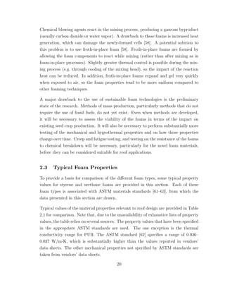 Chemical blowing agents react in the mixing process, producing a gaseous byproduct
(usually carbon dioxide or water vapor). A drawback to these foams is increased heat
generation, which can damage the newly-formed cells [58]. A potential solution to
this problem is to use froth-in-place foam [58]. Froth-in-place foams are formed by
allowing the foam components to react while mixing (rather than after mixing as in
foam-in-place processes). Slightly greater thermal control is possible during the mix-
ing process (e.g. through cooling of the mixing head), so the impact of the reaction
heat can be reduced. In addition, froth-in-place foams expand and gel very quickly
when exposed to air, so the foam properties tend to be more uniform compared to
other foaming techniques.
A major drawback to the use of sustainable foam technologies is the preliminary
state of the research. Methods of mass production, particularly methods that do not
require the use of fossil fuels, do not yet exist. Even when methods are developed,
it will be necessary to assess the viability of the foams in terms of the impact on
existing seed crop production. It will also be necessary to perform substantially more
testing of the mechanical and hygrothermal properties and on how those properties
change over time. Creep and fatigue testing, and testing on the resistance of the foams
to chemical breakdown will be necessary, particularly for the novel foam materials,
before they can be considered suitable for roof applications.
2.3 Typical Foam Properties
To provide a basis for comparison of the diﬀerent foam types, some typical property
values for styrene and urethane foams are provided in this section. Each of these
foam types is associated with ASTM materials standards [61–63], from which the
data presented in this section are drawn.
Typical values of the material properties relevant to roof design are provided in Table
2.1 for comparison. Note that, due to the unavailability of exhaustive lists of property
values, the table relies on several sources. The property values that have been speciﬁed
in the appropriate ASTM standards are used. The one exception is the thermal
conductivity range for PUR. The ASTM standard [62] speciﬁes a range of 0.036–
0.037 W/m-K, which is substantially higher than the values reported in vendors’
data sheets. The other mechanical properties not speciﬁed by ASTM standards are
taken from vendors’ data sheets.
20
 