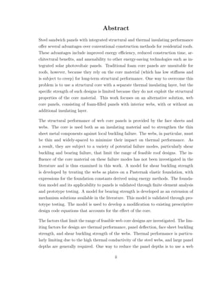 Abstract
Steel sandwich panels with integrated structural and thermal insulating performance
oﬀer several advantages over conventional construction methods for residential roofs.
These advantages include improved energy eﬃciency, reduced construction time, ar-
chitectural beneﬁts, and amenability to other energy-saving technologies such as in-
tegrated solar photovoltaic panels. Traditional foam core panels are unsuitable for
roofs, however, because they rely on the core material (which has low stiﬀness and
is subject to creep) for long-term structural performance. One way to overcome this
problem is to use a structural core with a separate thermal insulating layer, but the
speciﬁc strength of such designs is limited because they do not exploit the structural
properties of the core material. This work focuses on an alternative solution, web
core panels, consisting of foam-ﬁlled panels with interior webs, with or without an
additional insulating layer.
The structural performance of web core panels is provided by the face sheets and
webs. The core is used both as an insulating material and to strengthen the thin
sheet metal components against local buckling failure. The webs, in particular, must
be thin and widely-spaced to minimize their impact on thermal performance. As
a result, they are subject to a variety of potential failure modes, particularly shear
buckling and bearing failure, that limit the range of feasible roof designs. The in-
ﬂuence of the core material on these failure modes has not been investigated in the
literature and is thus examined in this work. A model for shear buckling strength
is developed by treating the webs as plates on a Pasternak elastic foundation, with
expressions for the foundation constants derived using energy methods. The founda-
tion model and its applicability to panels is validated through ﬁnite element analysis
and prototype testing. A model for bearing strength is developed as an extension of
mechanism solutions available in the literature. This model is validated through pro-
totype testing. The model is used to develop a modiﬁcation to existing prescriptive
design code equations that accounts for the eﬀect of the core.
The factors that limit the range of feasible web core designs are investigated. The lim-
iting factors for design are thermal performance, panel deﬂection, face sheet buckling
strength, and shear buckling strength of the webs. Thermal performance is particu-
larly limiting due to the high thermal conductivity of the steel webs, and large panel
depths are generally required. One way to reduce the panel depths is to use a web
ii
 