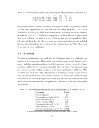 Table 2.2. Recommended constants for calculating the creep coeﬃcient φt (Equation 2.3)
A n φLL φDL ζ
EPS/XPS [35] 0.195 0.177 0.8 1.5 0.6
PUR/PIR [34] 0.260 0.177 1.0 2.0 0.6
One particular foam has been considered in the present work as a potential material
for roof panel applications and has been used for design purposes. It is a PUR
formulation developed by BASF that is designed to be foamed in-situ to a density
of 36 kg/m3
(2.25 pcf). The physical properties of the foam relevant to panel design
have been evaluated, partially as a part of this project, and are provided in Table
2.3. As with Table 2.1, the eﬀects of aging and long-term loading are not included.
Because these eﬀects have not been tested, the constants listed in Table 2.2 are used
to account for creep and fatigue.
2.4 Summary
The design considerations that guide the use of polymer foam in a residential roof
panel have been presented. These conditions include structural and thermal perfor-
mance, including an understanding of how the foam properties are expected to change
over time and how the service conditions might aﬀect the foam. Two classes of foams
are currently used in building insulation applications: polystyrenes (EPS and XPS)
and urethanes (PUR and PIR). Other materials, including a variety of more environ-
mentally sustainable foams, may become viable in the future, but the technologies
are currently not mature. Comparison between polystyrenes and urethanes has been
made, as well as some notes on the applicability of foams to truss core and stiﬀened
plate panels.
Table 2.3. Nominal Physical Properties for in-situ foamed PUR at 36 kg/m3 [66,67]
Property Value
Density (kg/m3
) 36
Compressive modulus (MPa) 2.99
Shear modulus (MPa) 1.29
Tensile strength (kPa) 231
Compressive strength (kPa) 138
Shear strength1
(kPa) >173
Thermal conductivity (W/m-K) 0.023
1. Specimen debonded from substrate at the given load prior to failure
23
 