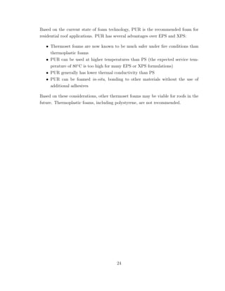 Based on the current state of foam technology, PUR is the recommended foam for
residential roof applications. PUR has several advantages over EPS and XPS:
• Thermoset foams are now known to be much safer under ﬁre conditions than
thermoplastic foams
• PUR can be used at higher temperatures than PS (the expected service tem-
perature of 80◦
C is too high for many EPS or XPS formulations)
• PUR generally has lower thermal conductivity than PS
• PUR can be foamed in-situ, bonding to other materials without the use of
additional adhesives
Based on these considerations, other thermoset foams may be viable for roofs in the
future. Thermoplastic foams, including polystyrene, are not recommended.
24
 