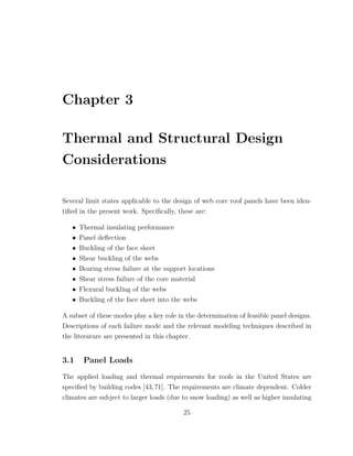 Chapter 3
Thermal and Structural Design
Considerations
Several limit states applicable to the design of web core roof panels have been iden-
tiﬁed in the present work. Speciﬁcally, these are:
• Thermal insulating performance
• Panel deﬂection
• Buckling of the face sheet
• Shear buckling of the webs
• Bearing stress failure at the support locations
• Shear stress failure of the core material
• Flexural buckling of the webs
• Buckling of the face sheet into the webs
A subset of these modes play a key role in the determination of feasible panel designs.
Descriptions of each failure mode and the relevant modeling techniques described in
the literature are presented in this chapter.
3.1 Panel Loads
The applied loading and thermal requirements for roofs in the United States are
speciﬁed by building codes [43,71]. The requirements are climate dependent. Colder
climates are subject to larger loads (due to snow loading) as well as higher insulating
25
 
