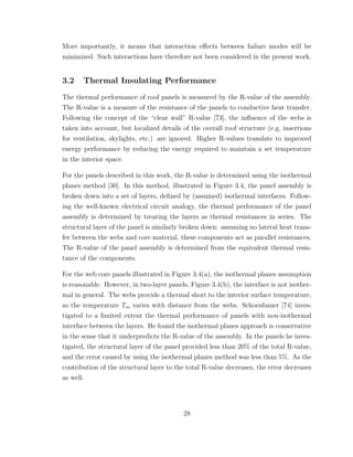 More importantly, it means that interaction eﬀects between failure modes will be
minimized. Such interactions have therefore not been considered in the present work.
3.2 Thermal Insulating Performance
The thermal performance of roof panels is measured by the R-value of the assembly.
The R-value is a measure of the resistance of the panels to conductive heat transfer.
Following the concept of the “clear wall” R-value [73], the inﬂuence of the webs is
taken into account, but localized details of the overall roof structure (e.g. insertions
for ventilation, skylights, etc.) are ignored. Higher R-values translate to improved
energy performance by reducing the energy required to maintain a set temperature
in the interior space.
For the panels described in this work, the R-value is determined using the isothermal
planes method [30]. In this method, illustrated in Figure 3.4, the panel assembly is
broken down into a set of layers, deﬁned by (assumed) isothermal interfaces. Follow-
ing the well-known electrical circuit analogy, the thermal performance of the panel
assembly is determined by treating the layers as thermal resistances in series. The
structural layer of the panel is similarly broken down: assuming no lateral heat trans-
fer between the webs and core material, these components act as parallel resistances.
The R-value of the panel assembly is determined from the equivalent thermal resis-
tance of the components.
For the web core panels illustrated in Figure 3.4(a), the isothermal planes assumption
is reasonable. However, in two-layer panels, Figure 3.4(b), the interface is not isother-
mal in general. The webs provide a thermal short to the interior surface temperature,
so the temperature Tm varies with distance from the webs. Schoenbauer [74] inves-
tigated to a limited extent the thermal performance of panels with non-isothermal
interface between the layers. He found the isothermal planes approach is conservative
in the sense that it underpredicts the R-value of the assembly. In the panels he inves-
tigated, the structural layer of the panel provided less than 20% of the total R-value,
and the error caused by using the isothermal planes method was less than 5%. As the
contribution of the structural layer to the total R-value decreases, the error decreases
as well.
28
 