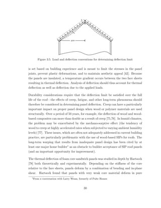Figure 3.5. Load and deﬂection conventions for determining deﬂection limit
is set based on building experience and is meant to limit the stresses in the panel
joints, prevent plastic deformations, and to maintain aesthetic appeal [42]. Because
the panels are insulated, a temperature gradient occurs between the two face sheets
resulting in thermal deﬂection. Analysis of deﬂection should thus account for thermal
deﬂection as well as deﬂection due to the applied loads.
Durability considerations require that the deﬂection limit be satisﬁed over the full
life of the roof—the eﬀects of creep, fatigue, and other long-term phenomena should
therefore be considered in determining panel deﬂection. Creep can have a particularly
important impact on proper panel design when wood or polymer materials are used
structurally. Over a period of 50 years, for example, the deﬂection of wood and wood-
based composites can more than double as a result of creep [75,76]. In humid climates,
the problem may be exacerbated by the mechano-sorptive eﬀect (the tendency of
wood to creep at highly accelerated rates when subjected to varying ambient humidity
levels) [77]. These issues, which are often not adequately addressed in current building
practice, are particularly problematic with the use of wood-based SIPs for roofs. The
long-term warping that results from inadequate panel design has been cited by at
least one major home builder1
as an obstacle to builder acceptance of SIP roof panels
(and an important opportunity for improvement).
The thermal deﬂection of foam core sandwich panels was studied in depth by Hartsock
[78] both theoretically and experimentally. Depending on the stiﬀness of the core
relative to the face sheets, panels deform by a combination of bending and in-plane
shear. Hartsock found that panels with very weak core material deform in pure
1
From a conversation with Larry Wrass, formerly of Pulte Homes
30
 